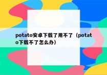 potato安卓下载了用不了（potato下载不了怎么办）